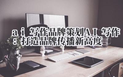 ai 写作 品牌策划 AI 写作：打造品牌传播新高度