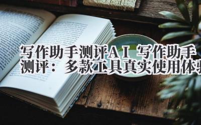 写作助手测评 AI 写作助手测评：多款工具真实使用体验
