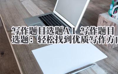 写作题目选题 AI 写作题目选题：轻松找到优质写作方向