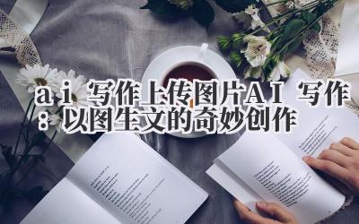 ai 写作 上传图片 AI 写作：以图生文的奇妙创作