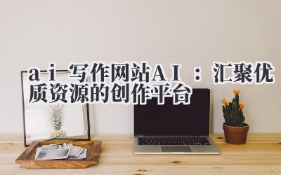 ai 写作网站 AI:汇聚优质资源的创作平台