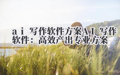 ai 写作软件 方案 AI 写作软件：高效产出专业方案