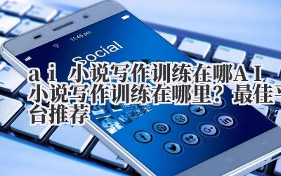 ai小说写作训练在哪 AI小说写作训练在哪里？最佳平台推荐