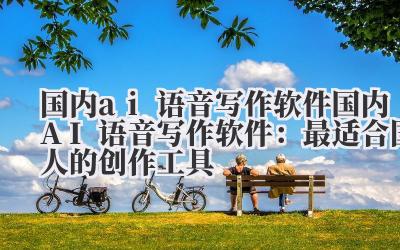 国内ai语音写作软件 国内AI语音写作软件：最适合国人的创作工具