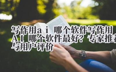 写作用ai哪个软件 写作用AI哪个软件最好？专家推荐与用户评价