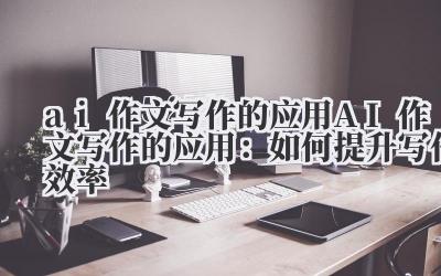 ai作文写作的应用 AI作文写作的应用：如何提升写作效率