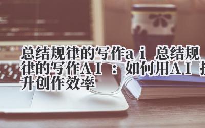 总结规律的写作ai 总结规律的写作AI：如何用AI提升创作效率