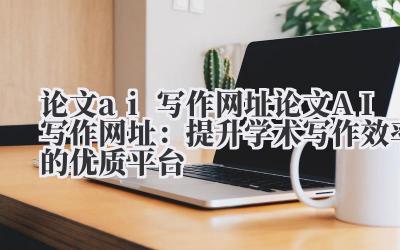 论文ai写作网址 论文AI写作网址：提升学术写作效率的优质平台