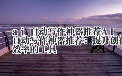 ai自动写作神器推荐 AI自动写作神器推荐：提升创作效率的工具