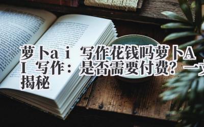 萝卜ai写作花钱吗 萝卜AI写作：是否需要付费？一文揭秘