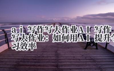 ai写作写大作业 AI写作写大作业：如何用AI提升学习效率