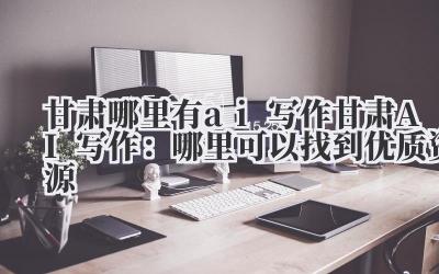 甘肃哪里有ai写作 甘肃AI写作：哪里可以找到优质资源