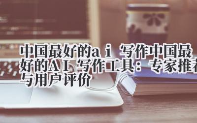 中国最好的ai写作 中国最好的AI写作工具：专家推荐与用户评价