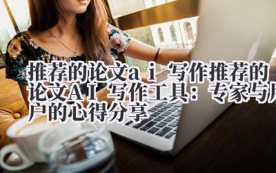 推荐的论文ai写作 推荐的论文AI写作工具：专家与用户的心得分享
