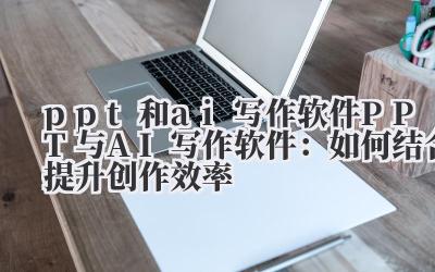 ppt和ai写作软件 PPT与AI写作软件：如何结合提升创作效率