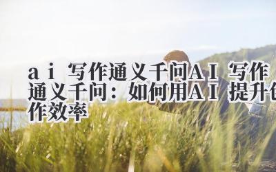 ai写作通义千问 AI写作通义千问：如何用AI提升创作效率