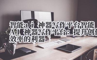 智能ai神器写作平台 智能AI神器写作平台:提升创作效率的利器