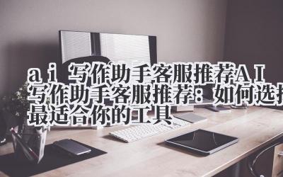 ai写作助手客服推荐 AI写作助手客服推荐：如何选择最适合你的工具