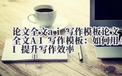 论文全文ai写作模板 论文全文AI写作模板：如何用AI提升写作效率