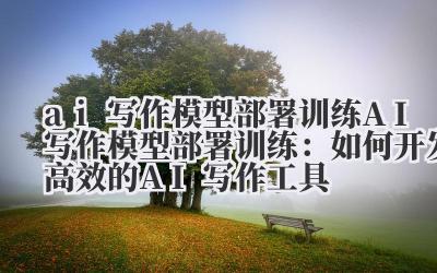 ai写作模型部署训练 AI写作模型部署训练：如何开发高效的AI写作工具