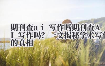 期刊查AI写作吗？一文揭秘学术写作的真相