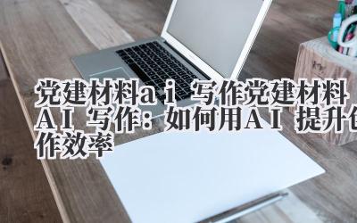 党建材料ai写作 党建材料AI写作：如何用AI提升创作效率