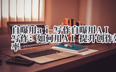 自曝用ai写作 自曝用AI写作：如何用AI提升创作效率