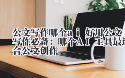 公文写作哪个ai好用 公文写作必备：哪个AI工具最适合公文创作