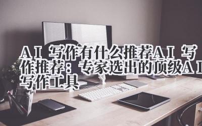 AI写作有什么推荐 AI写作推荐：专家选出的顶级AI写作工具