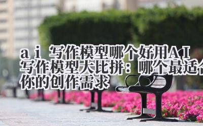 ai写作模型哪个好用 AI写作模型大比拼：哪个最适合你的创作需求