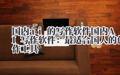 国内ai的写作软件 国内AI写作软件：最适合国人的创作工具