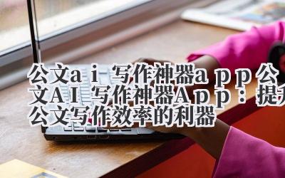 公文ai写作神器app 公文AI写作神器App：提升公文写作效率的利器