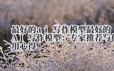 最好的ai写作模型 最好的AI写作模型：专家推荐与使用心得