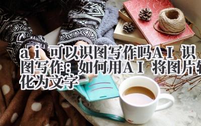 ai可以识图写作吗 AI识图写作：如何用AI将图片转化为文字