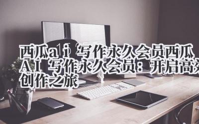 西瓜ai写作永久会员 西瓜AI写作永久会员：开启高效创作之旅