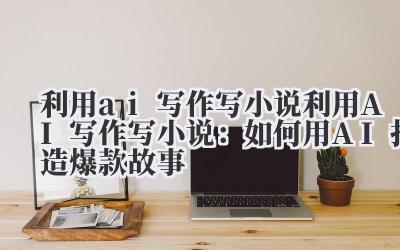 利用ai写作写小说 利用AI写作写小说：如何用AI打造爆款故事