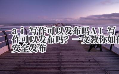 ai写作可以发布吗 AI写作可以发布吗？一文教你如何安全发布