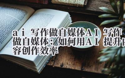 ai写作做自媒体 AI写作做自媒体：如何用AI提升内容创作效率