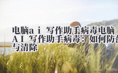 电脑ai写作助手病毒 电脑AI写作助手病毒：如何防范与清除
