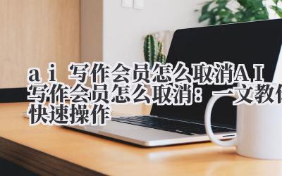 ai写作会员怎么取消 AI写作会员怎么取消：一文教你快速操作