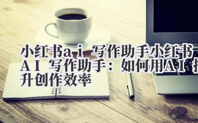 小红书ai写作助手 小红书AI写作助手：如何用AI提升创作效率