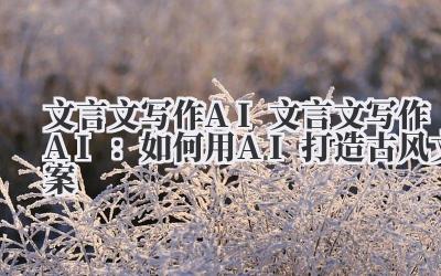 文言文写作AI 文言文写作AI：如何用AI打造古风文案