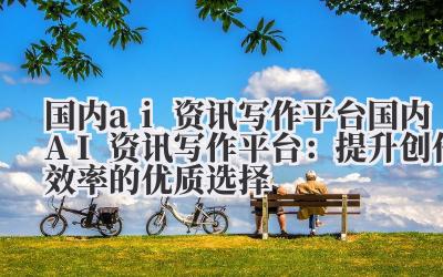 国内ai资讯写作平台 国内AI资讯写作平台:提升创作效率的优质选择