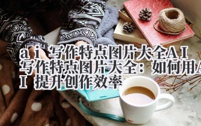 ai写作特点图片大全 AI写作特点图片大全：如何用AI提升创作效率