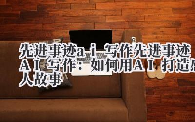 先进事迹ai写作 先进事迹AI写作：如何用AI打造感人故事