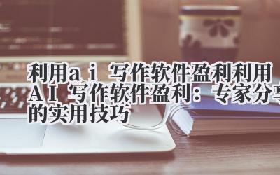 利用ai写作软件盈利 利用AI写作软件盈利：专家分享的实用技巧