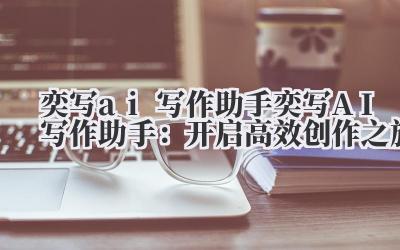 奕写ai写作助手 奕写AI写作助手：开启高效创作之旅