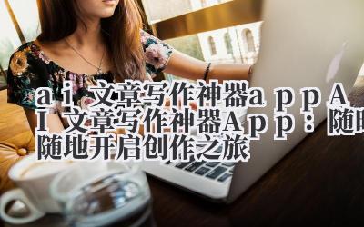 ai文章写作神器app AI文章写作神器App：随时随地开启创作之旅