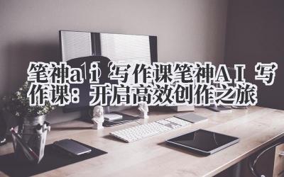笔神AI写作课 笔神AI写作课:开启高效创作之旅