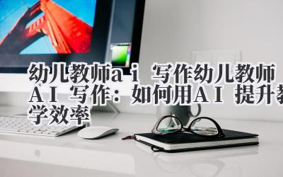 幼儿教师ai写作 幼儿教师AI写作：如何用AI提升教学效率